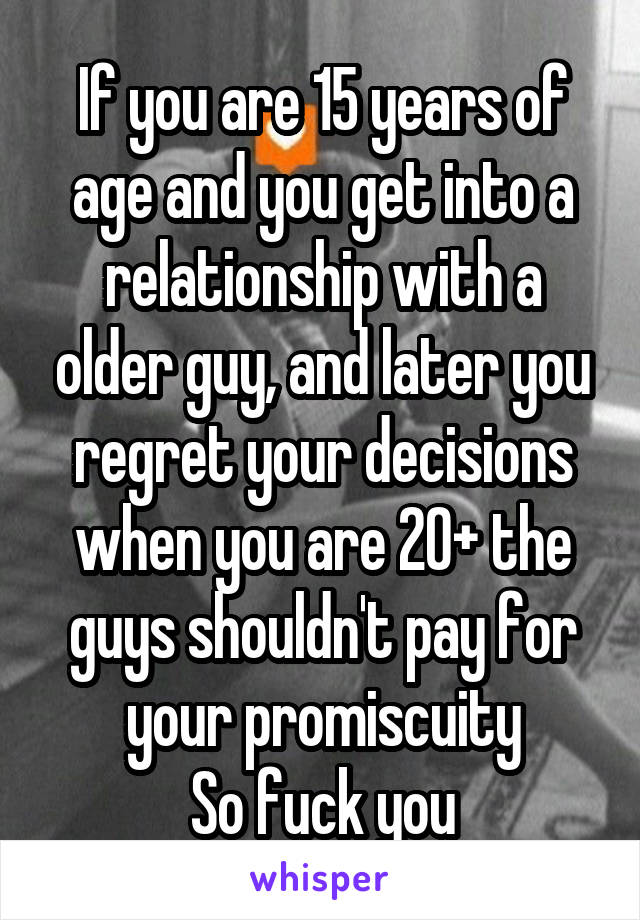 If you are 15 years of age and you get into a relationship with a older guy, and later you regret your decisions when you are 20+ the guys shouldn't pay for your promiscuity
So fuck you