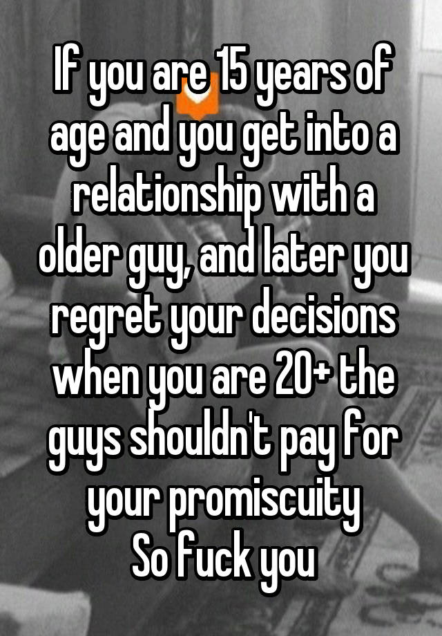 If you are 15 years of age and you get into a relationship with a older guy, and later you regret your decisions when you are 20+ the guys shouldn't pay for your promiscuity
So fuck you