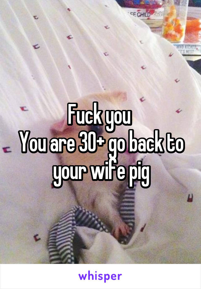 Fuck you 
You are 30+ go back to your wife pig