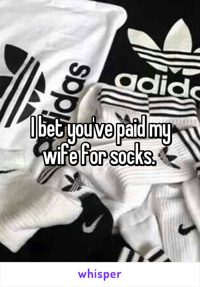 I bet you've paid my wife for socks. 