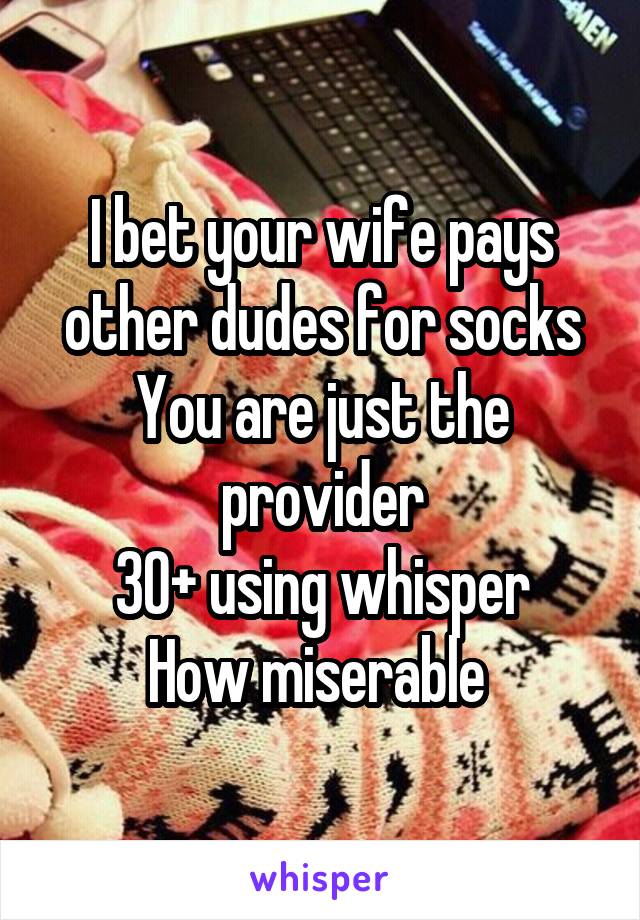 I bet your wife pays other dudes for socks
You are just the provider
30+ using whisper
How miserable 