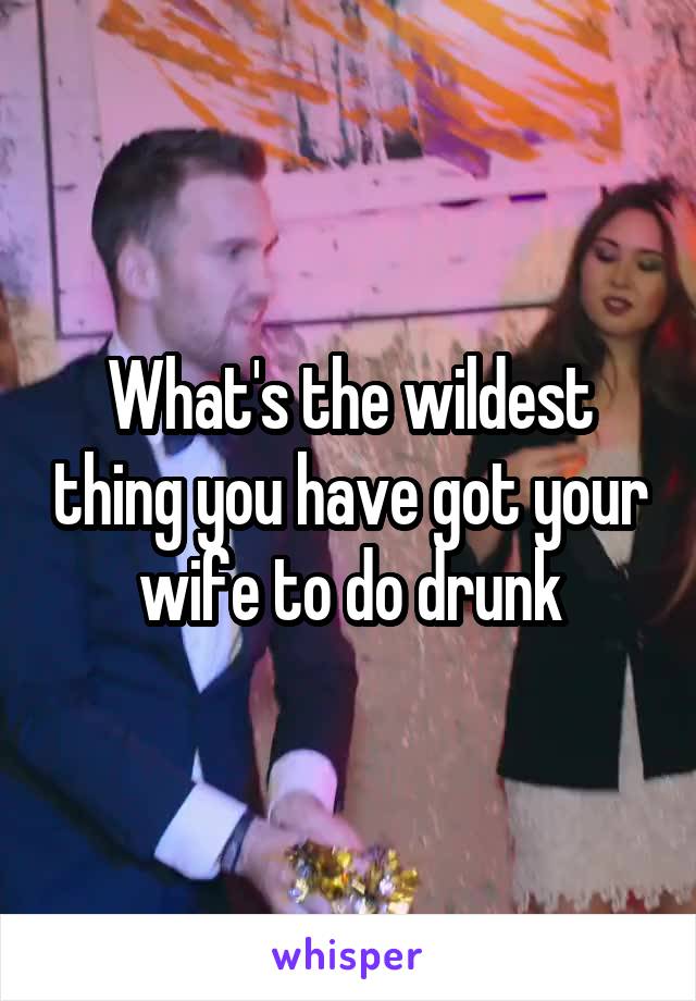 What's the wildest thing you have got your wife to do drunk