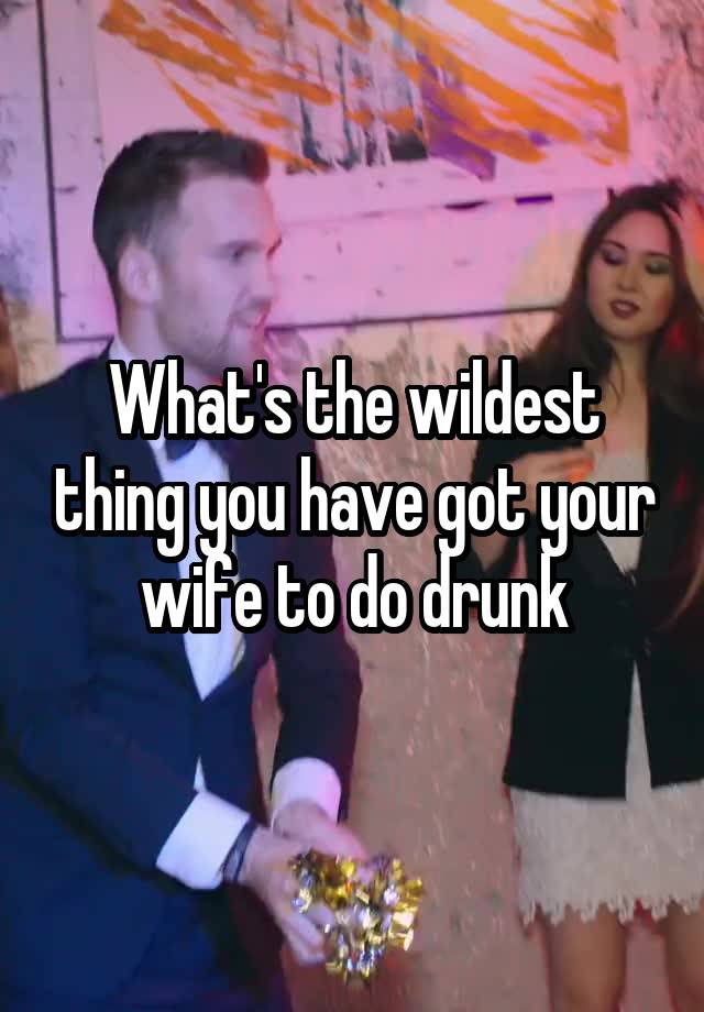 What's the wildest thing you have got your wife to do drunk