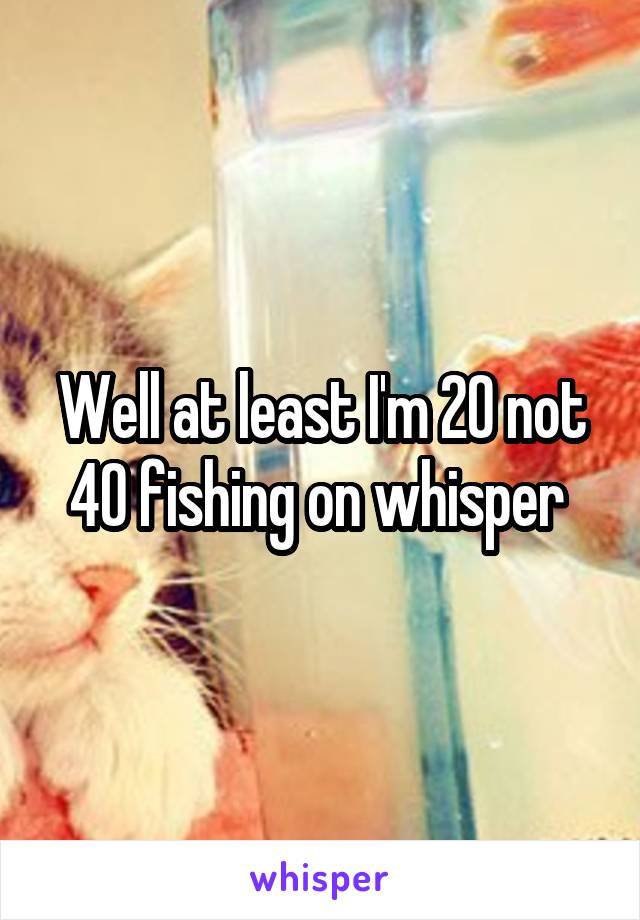 Well at least I'm 20 not 40 fishing on whisper 