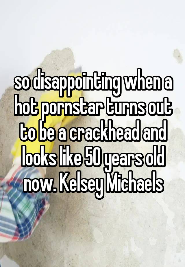 so disappointing when a hot pornstar turns out to be a crackhead and looks like 50 years old now. Kelsey Michaels