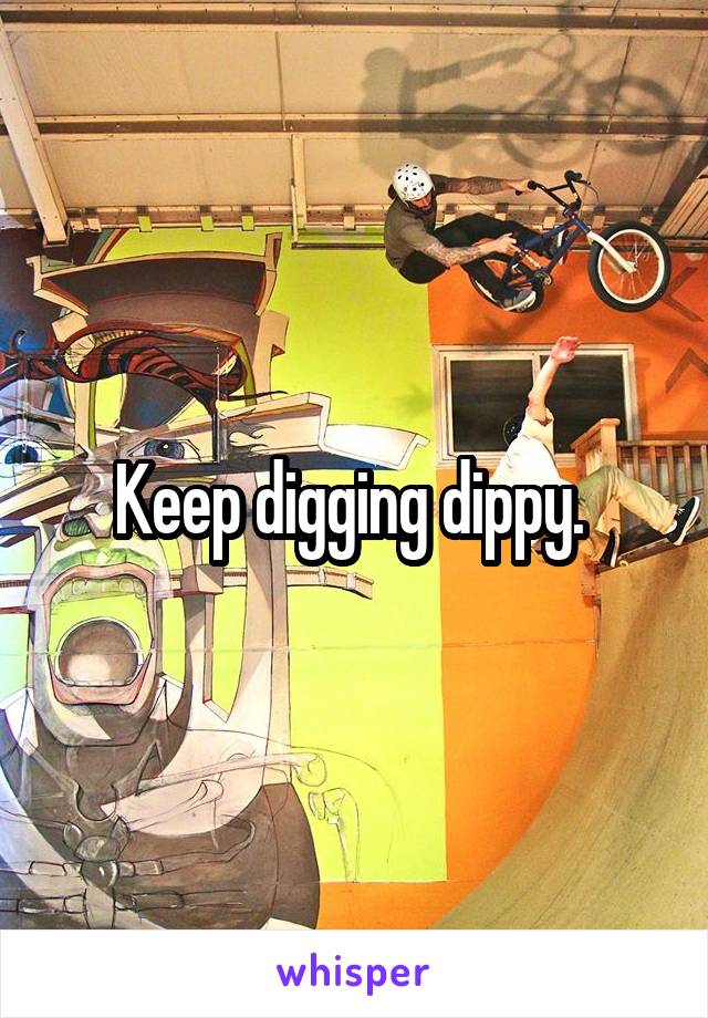 Keep digging dippy. 