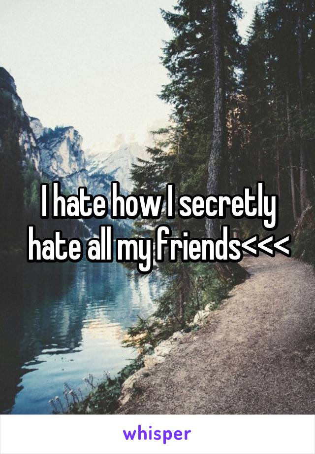 I hate how I secretly hate all my friends<<<