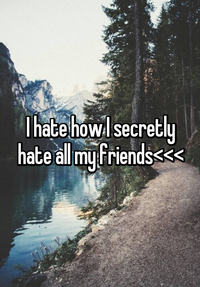 I hate how I secretly hate all my friends<<<