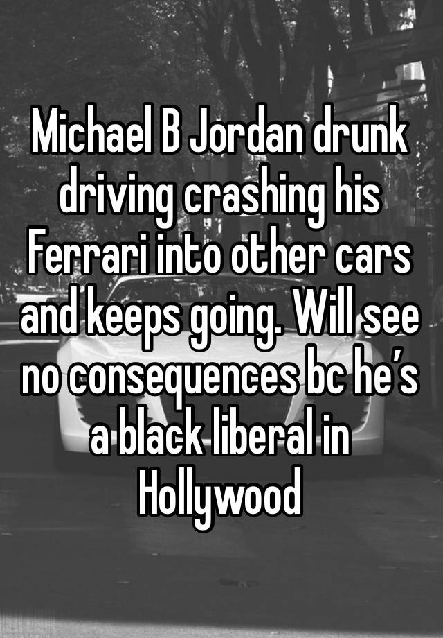 Michael B Jordan drunk driving crashing his Ferrari into other cars and keeps going. Will see no consequences bc he’s a black liberal in Hollywood 