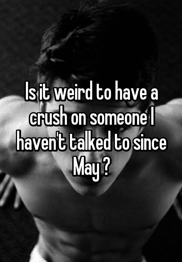 Is it weird to have a crush on someone I haven't talked to since May ?