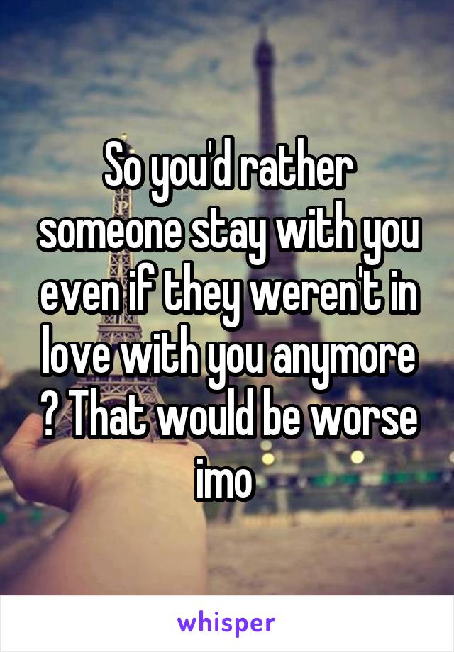 So you'd rather someone stay with you even if they weren't in love with you anymore ? That would be worse imo 