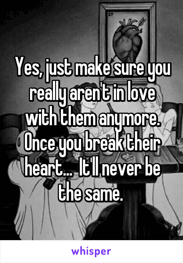 Yes, just make sure you really aren't in love with them anymore. Once you break their heart...  It'll never be the same. 