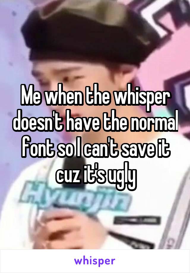 Me when the whisper doesn't have the normal font so I can't save it cuz it's ugly