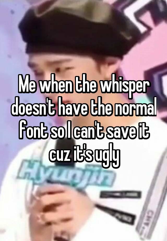 Me when the whisper doesn't have the normal font so I can't save it cuz it's ugly