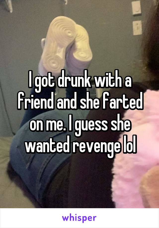 I got drunk with a friend and she farted on me. I guess she wanted revenge lol