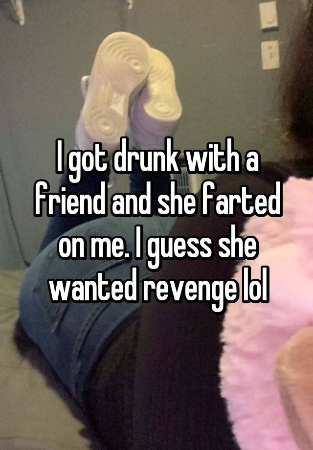 I got drunk with a friend and she farted on me. I guess she wanted revenge lol