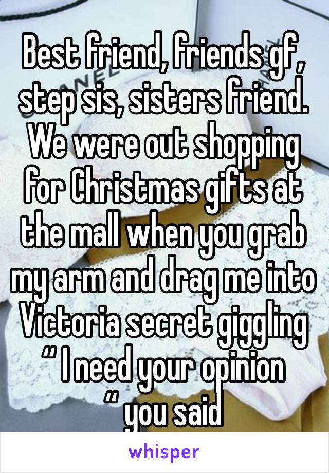 Best friend, friends gf, step sis, sisters friend. We were out shopping for Christmas gifts at the mall when you grab my arm and drag me into Victoria secret giggling “ I need your opinion “ you said 