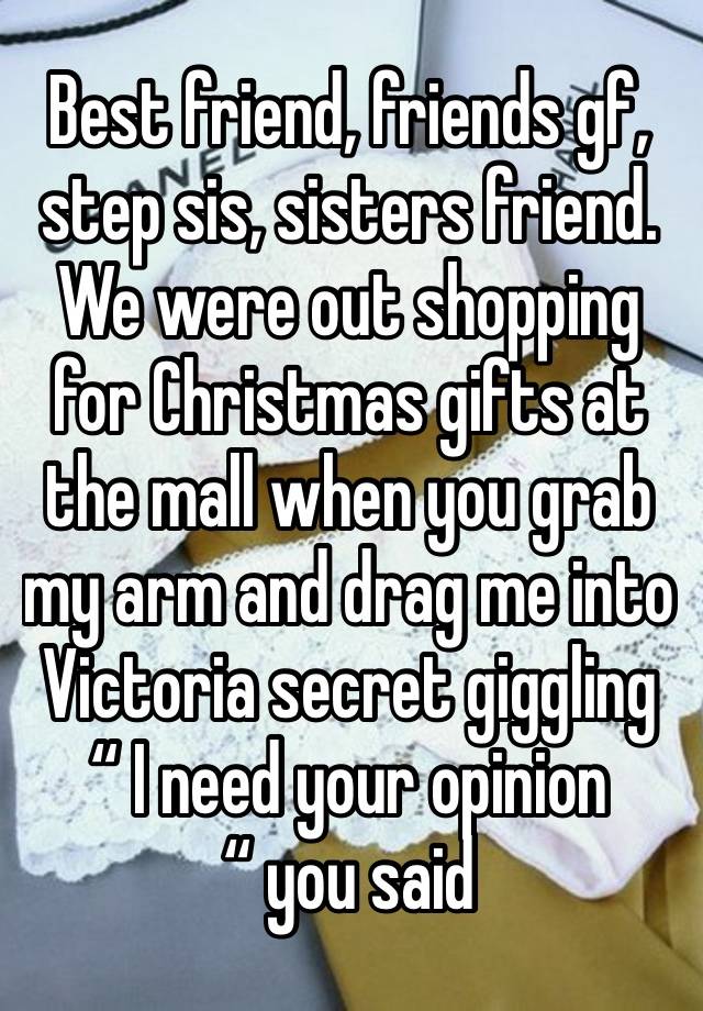 Best friend, friends gf, step sis, sisters friend. We were out shopping for Christmas gifts at the mall when you grab my arm and drag me into Victoria secret giggling “ I need your opinion “ you said 