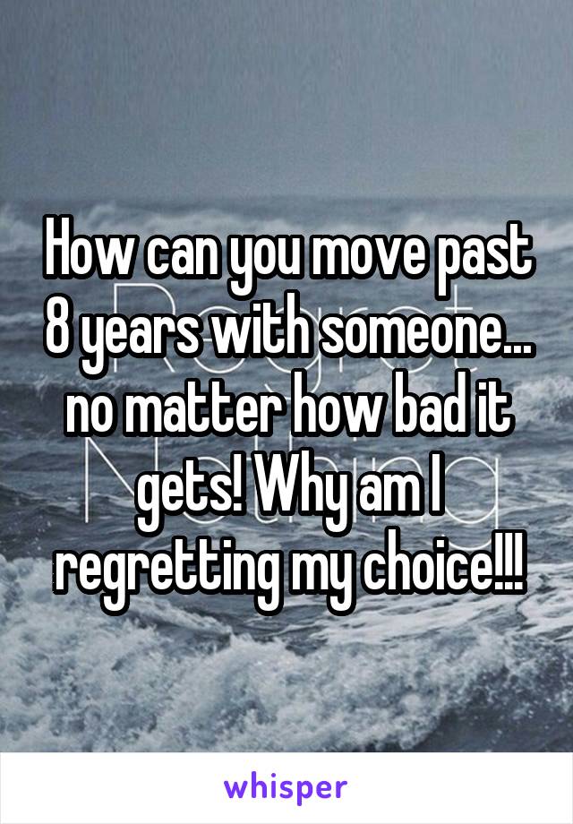 How can you move past 8 years with someone... no matter how bad it gets! Why am I regretting my choice!!!