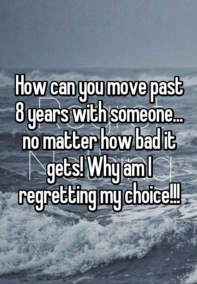 How can you move past 8 years with someone... no matter how bad it gets! Why am I regretting my choice!!!