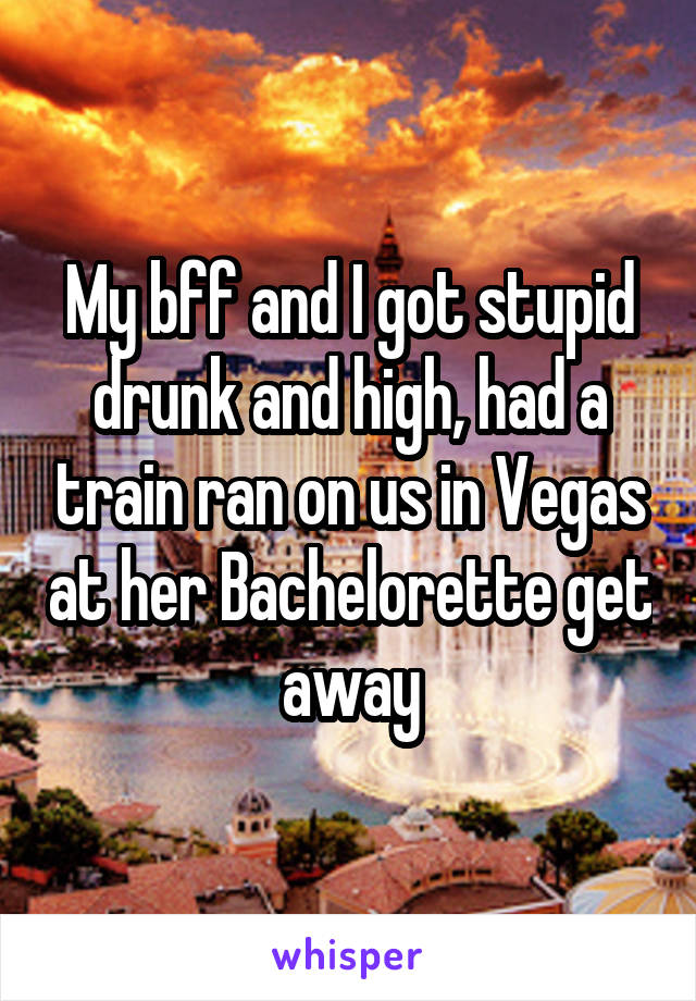 My bff and I got stupid drunk and high, had a train ran on us in Vegas at her Bachelorette get away