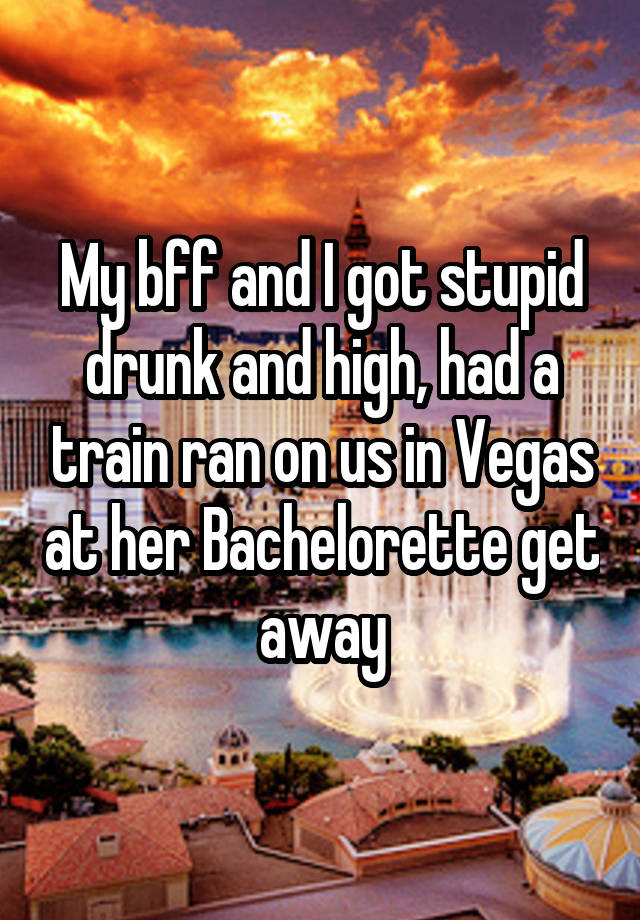 My bff and I got stupid drunk and high, had a train ran on us in Vegas at her Bachelorette get away