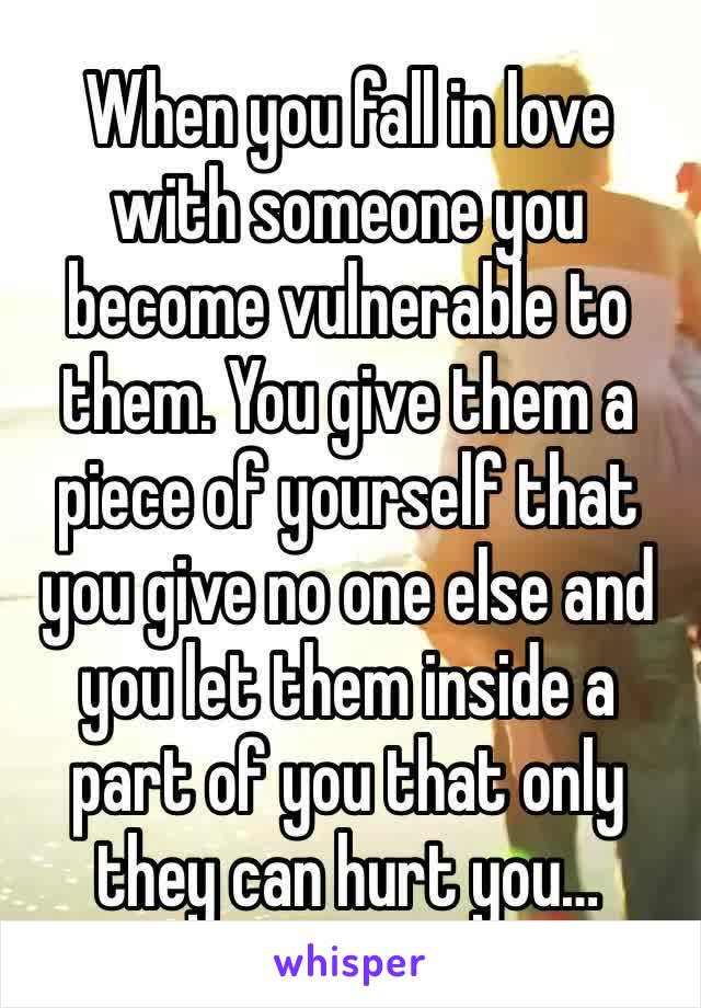 When you fall in love with someone you become vulnerable to them. You give them a piece of yourself that you give no one else and you let them inside a part of you that only they can hurt you…