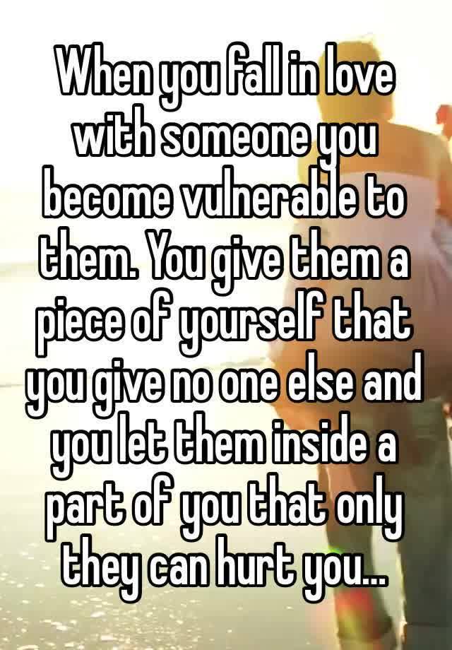 When you fall in love with someone you become vulnerable to them. You give them a piece of yourself that you give no one else and you let them inside a part of you that only they can hurt you…