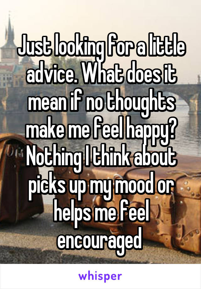 Just looking for a little advice. What does it mean if no thoughts make me feel happy? Nothing I think about picks up my mood or helps me feel encouraged 