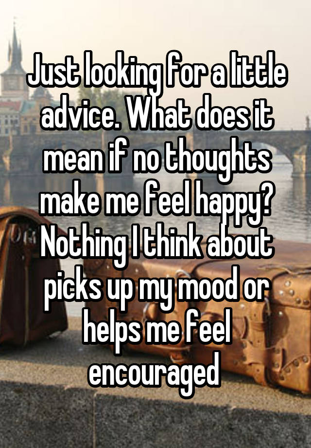 Just looking for a little advice. What does it mean if no thoughts make me feel happy? Nothing I think about picks up my mood or helps me feel encouraged 