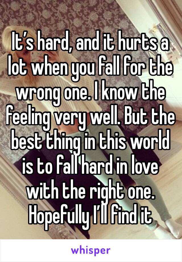 It’s hard, and it hurts a lot when you fall for the wrong one. I know the feeling very well. But the best thing in this world is to fall hard in love with the right one. Hopefully I’ll find it