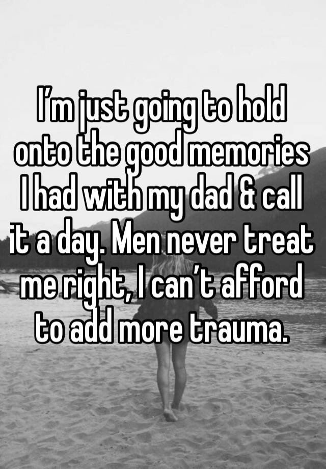 I’m just going to hold onto the good memories I had with my dad & call it a day. Men never treat me right, I can’t afford to add more trauma. 