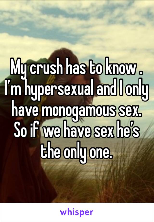 My crush has to know . I’m hypersexual and I only have monogamous sex. So if we have sex he’s the only one. 