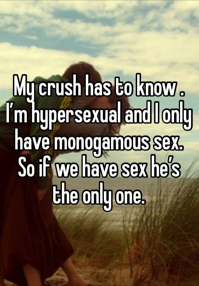 My crush has to know . I’m hypersexual and I only have monogamous sex. So if we have sex he’s the only one. 