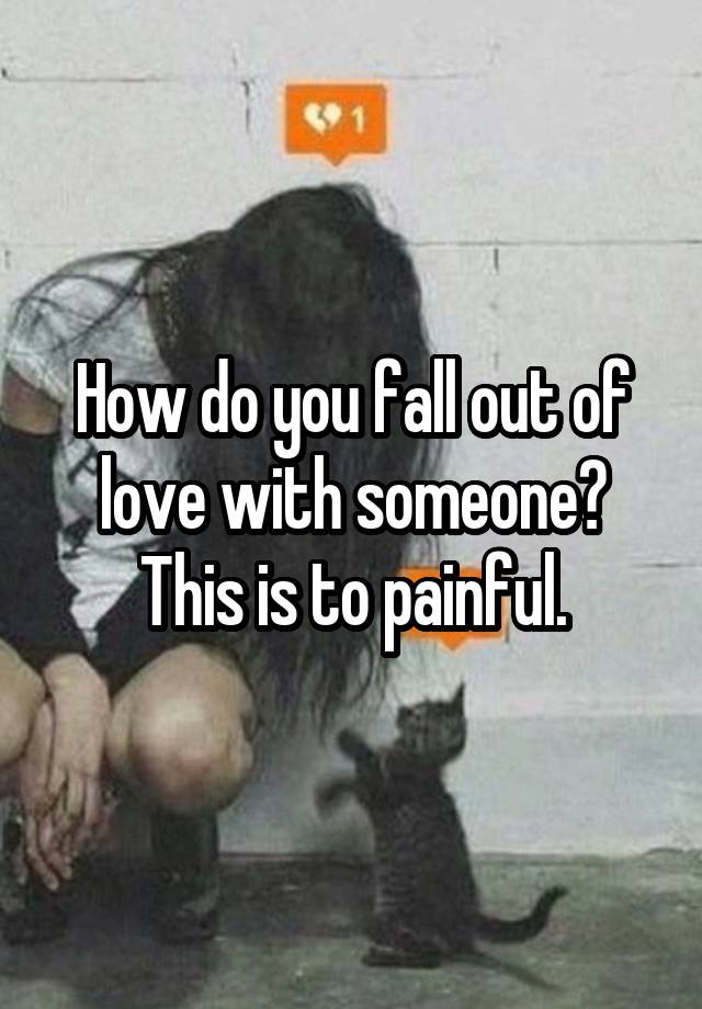 How do you fall out of love with someone?
This is to painful.