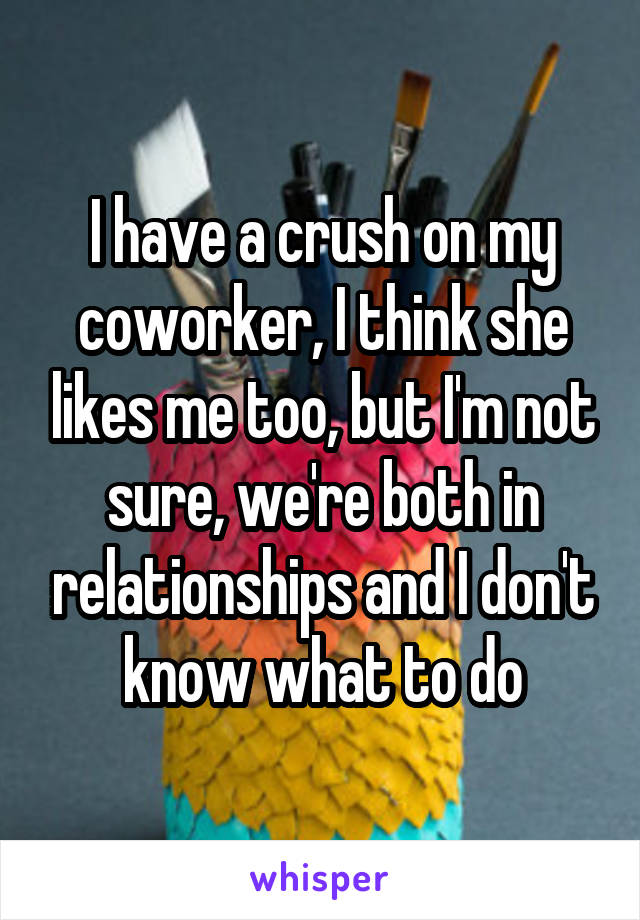 I have a crush on my coworker, I think she likes me too, but I'm not sure, we're both in relationships and I don't know what to do