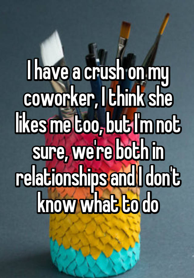 I have a crush on my coworker, I think she likes me too, but I'm not sure, we're both in relationships and I don't know what to do