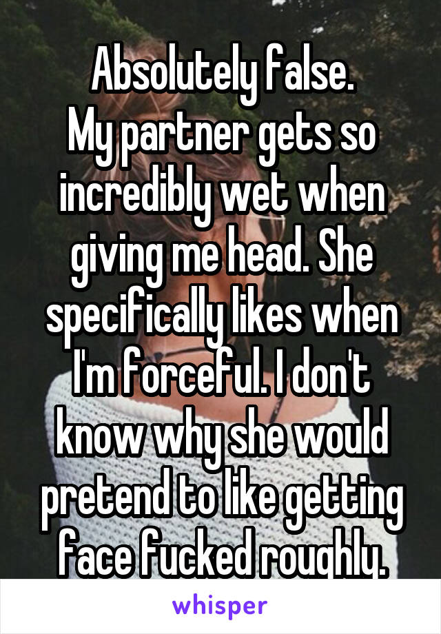 Absolutely false.
My partner gets so incredibly wet when giving me head. She specifically likes when I'm forceful. I don't know why she would pretend to like getting face fucked roughly.