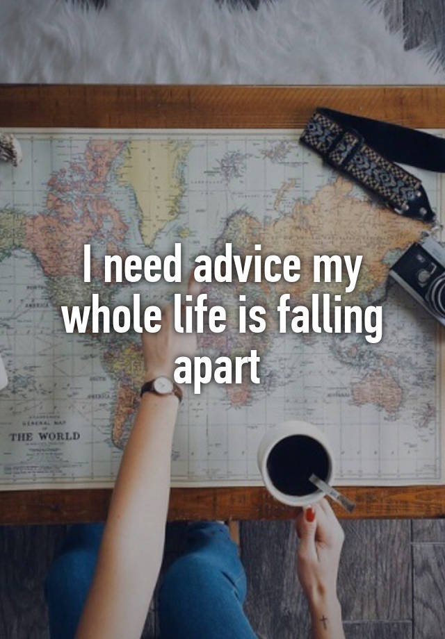 I need advice my whole life is falling apart 