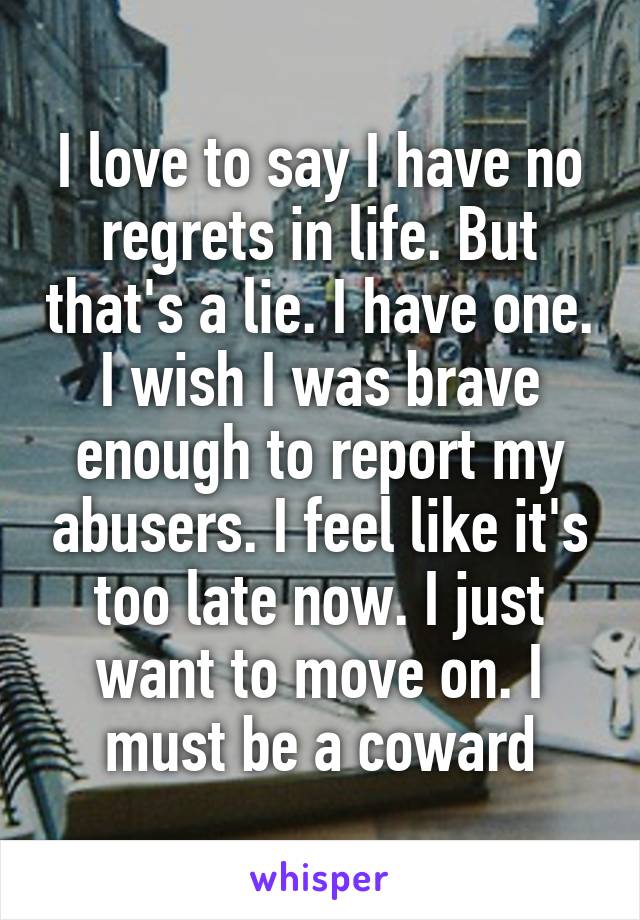 I love to say I have no regrets in life. But that's a lie. I have one. I wish I was brave enough to report my abusers. I feel like it's too late now. I just want to move on. I must be a coward