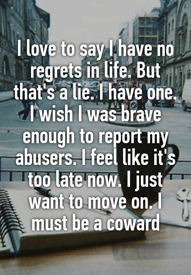 I love to say I have no regrets in life. But that's a lie. I have one. I wish I was brave enough to report my abusers. I feel like it's too late now. I just want to move on. I must be a coward