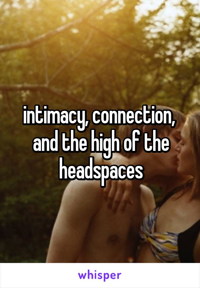 intimacy, connection, 
and the high of the headspaces