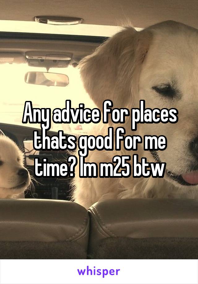 Any advice for places thats good for me time? Im m25 btw