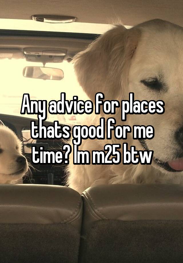 Any advice for places thats good for me time? Im m25 btw