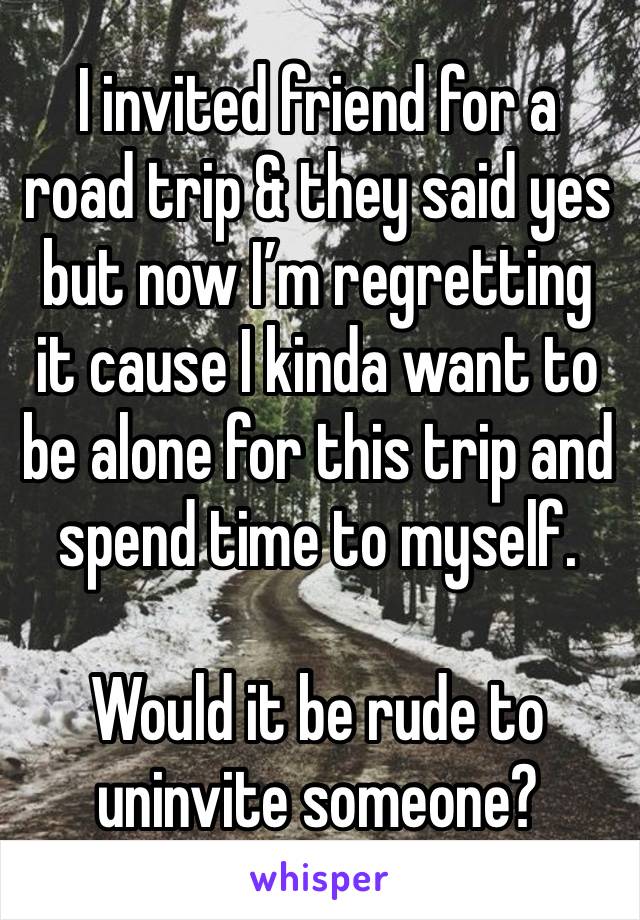 I invited friend for a road trip & they said yes but now I’m regretting it cause I kinda want to be alone for this trip and spend time to myself. 

Would it be rude to uninvite someone? 