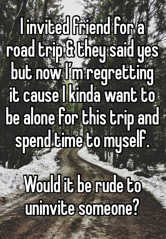 I invited friend for a road trip & they said yes but now I’m regretting it cause I kinda want to be alone for this trip and spend time to myself. 

Would it be rude to uninvite someone? 