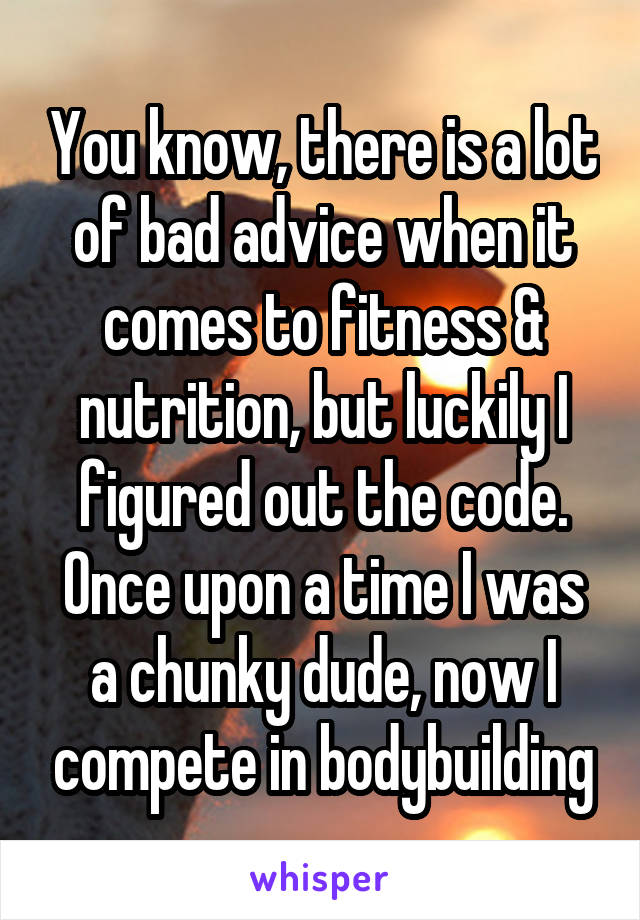 You know, there is a lot of bad advice when it comes to fitness & nutrition, but luckily I figured out the code. Once upon a time I was a chunky dude, now I compete in bodybuilding