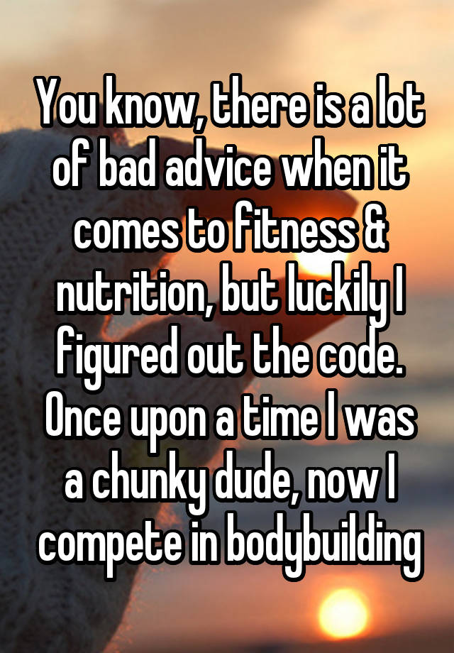 You know, there is a lot of bad advice when it comes to fitness & nutrition, but luckily I figured out the code. Once upon a time I was a chunky dude, now I compete in bodybuilding