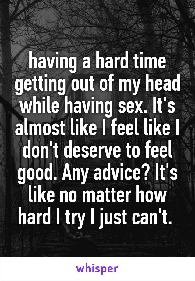 having a hard time getting out of my head while having sex. It's almost like I feel like I don't deserve to feel good. Any advice? It's like no matter how hard I try I just can't. 