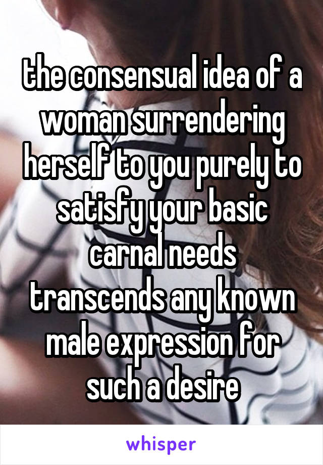 the consensual idea of a woman surrendering herself to you purely to satisfy your basic carnal needs transcends any known male expression for such a desire